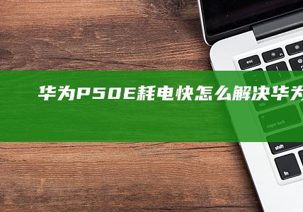 华为P50E耗电快怎么解决-华为P50E耗电快怎么解决华为手机耗电快怎么解决